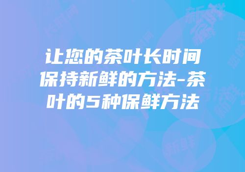 让您的茶叶长时间保持新鲜的方法-茶叶的5种保鲜方法