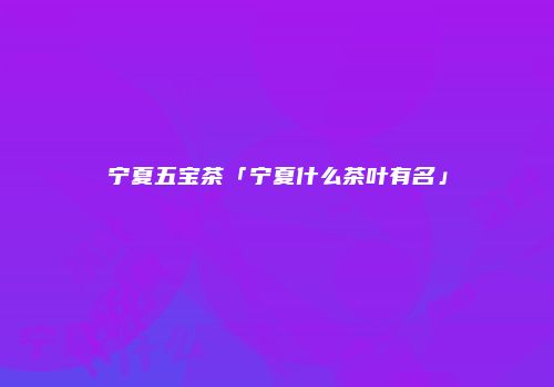 宁夏五宝茶「宁夏什么茶叶有名」
