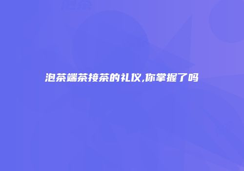 泡茶端茶接茶的礼仪,你掌握了吗