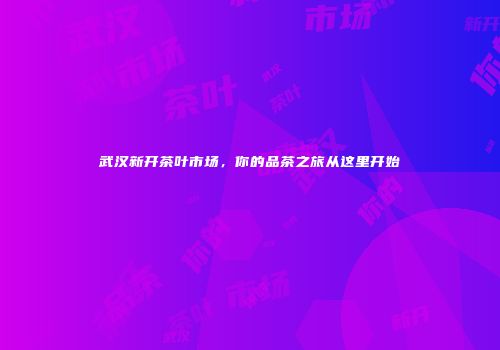 武汉新开茶叶市场，你的品茶之旅从这里开始