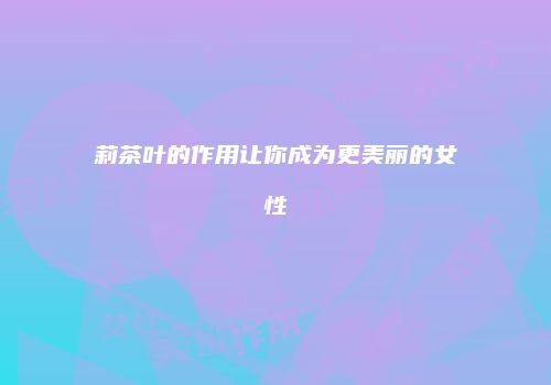 莉茶叶的作用让你成为更美丽的女性