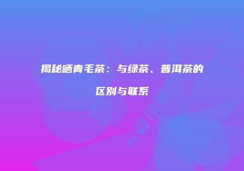 揭秘晒青毛茶：与绿茶、普洱茶的区别与联系