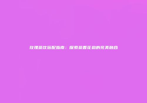 玫瑰茶饮搭配指南：探索茶香花韵的完美融合