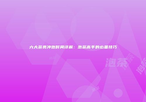 六大茶类冲泡时间详解：泡茶高手的必备技巧