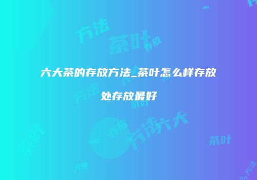 六大茶的存放方法_茶叶怎么样存放处存放最好