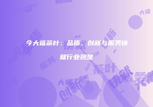 今大福茶叶：品质、创新与服务铸就行业翘楚