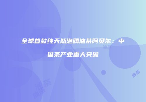 全球首款纯天然泡腾油茶阿贝尔：中国茶产业重大突破