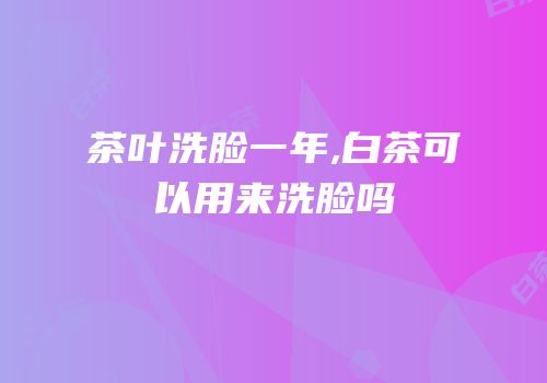 茶叶洗脸一年,白茶可以用来洗脸吗