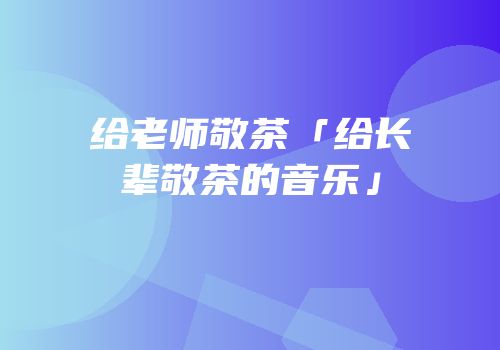给老师敬茶「给长辈敬茶的音乐」