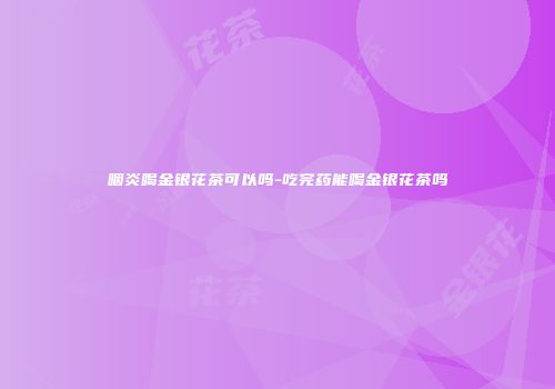 咽炎喝金银花茶可以吗-吃完药能喝金银花茶吗