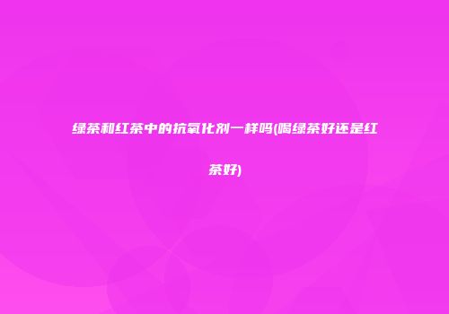 绿茶和红茶中的抗氧化剂一样吗(喝绿茶好还是红茶好)
