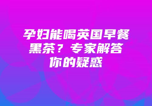 孕妇能喝英国早餐黑茶？专家解答你的疑惑