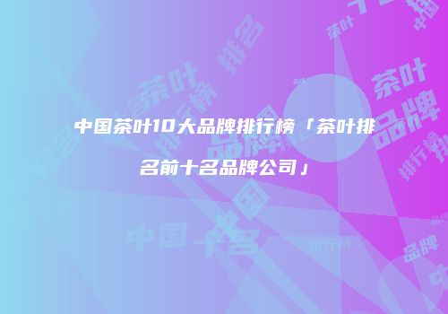 中国茶叶10大品牌排行榜「茶叶排名前十名品牌公司」