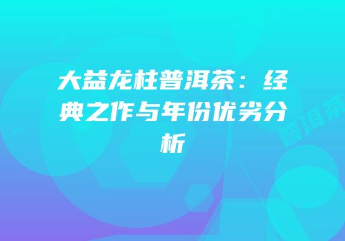 大益龙柱普洱茶：经典之作与年份优劣分析