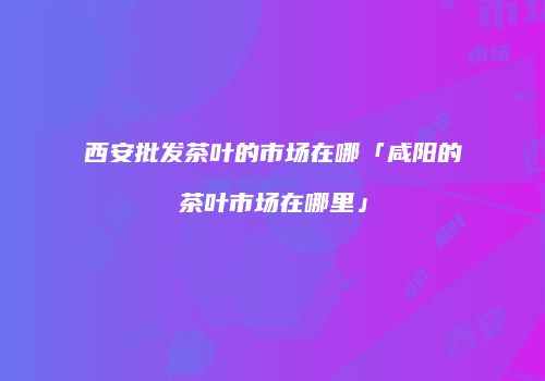 西安批发茶叶的市场在哪「咸阳的茶叶市场在哪里」