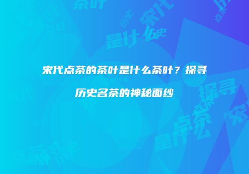 宋代点茶的茶叶是什么茶叶？探寻历史名茶的神秘面纱
