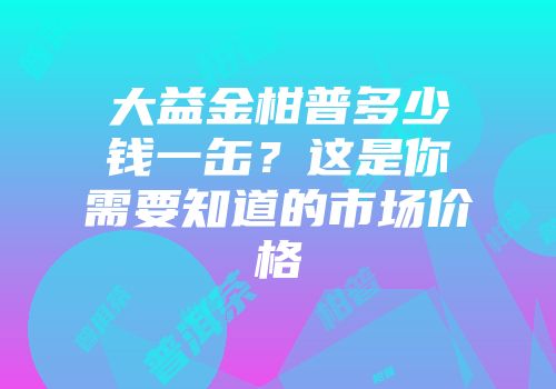 大益金柑普多少钱一缶？这是你需要知道的市场价格