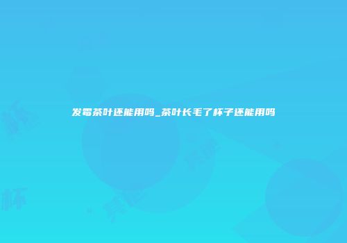 发霉茶叶还能用吗_茶叶长毛了杯子还能用吗