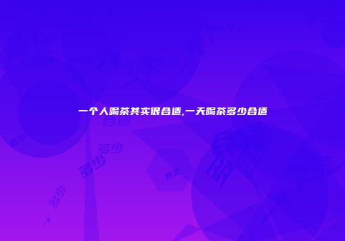 一个人喝茶其实很合适,一天喝茶多少合适