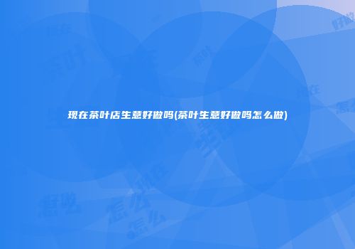 现在茶叶店生意好做吗(茶叶生意好做吗怎么做)