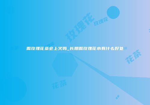 喝玫瑰花茶会上火吗_长期喝玫瑰花水有什么好处