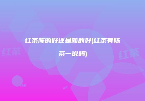 红茶陈的好还是新的好(红茶有陈茶一说吗)