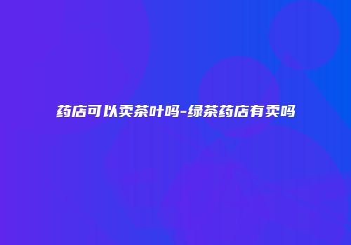 药店可以卖茶叶吗-绿茶药店有卖吗
