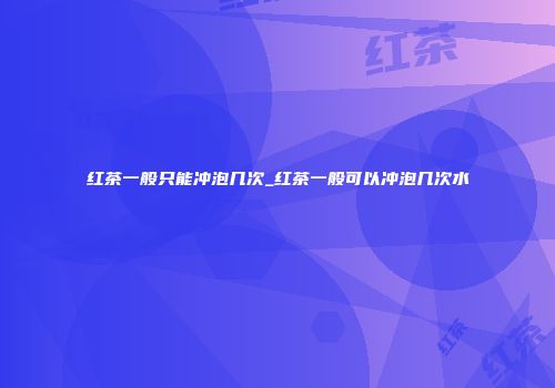 红茶一般只能冲泡几次_红茶一般可以冲泡几次水