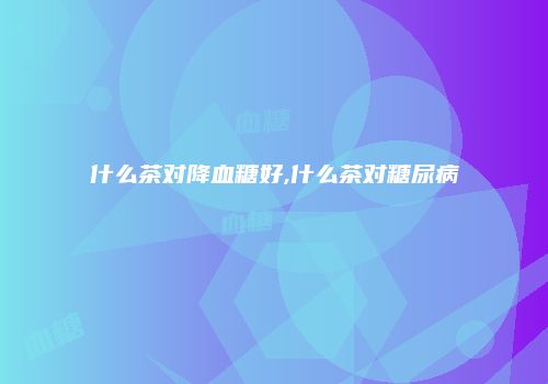 什么茶对降血糖好,什么茶对糖尿病