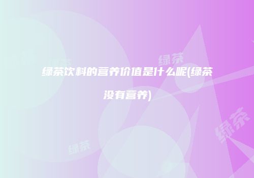 绿茶饮料的营养价值是什么呢(绿茶没有营养)