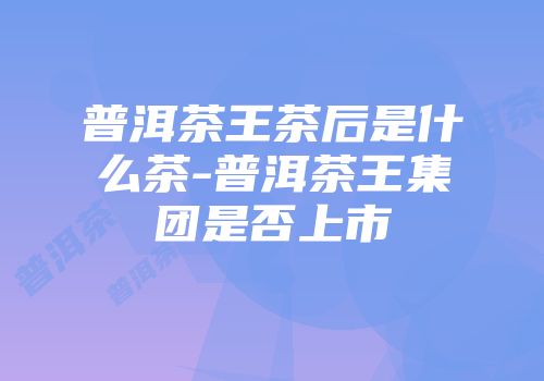 普洱茶王茶后是什么茶-普洱茶王集团是否上市