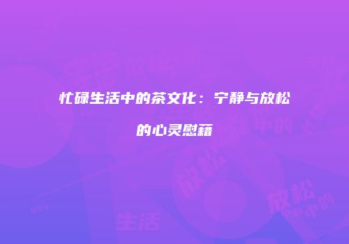 忙碌生活中的茶文化：宁静与放松的心灵慰藉