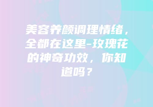 美容养颜调理情绪，全都在这里-玫瑰花的神奇功效，你知道吗？