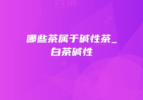 哪些茶属于碱性茶_白茶碱性
