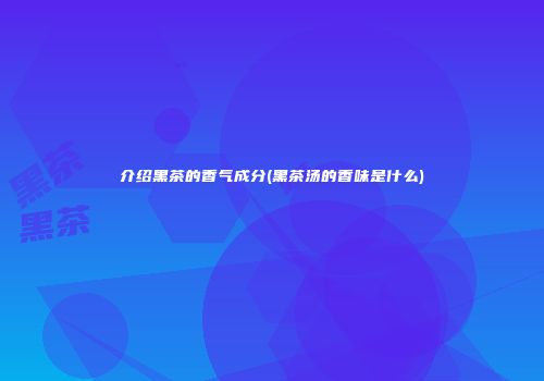 介绍黑茶的香气成分(黑茶汤的香味是什么)