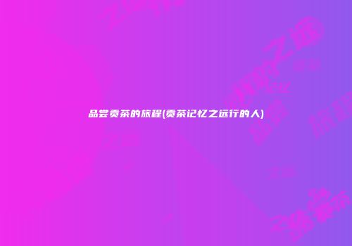 品尝贡茶的旅程(贡茶记忆之远行的人)
