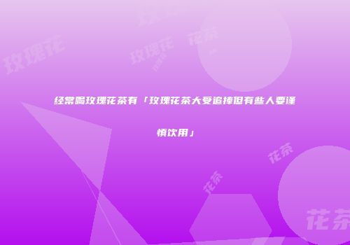 经常喝玫瑰花茶有「玫瑰花茶大受追捧但有些人要谨慎饮用」