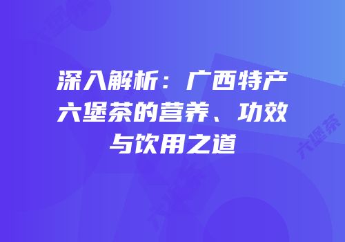 深入解析：广西特产六堡茶的营养、功效与饮用之道