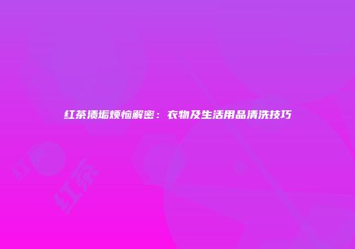 红茶渍垢烦恼解密：衣物及生活用品清洗技巧