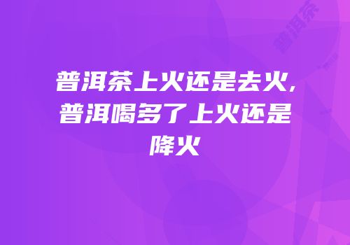 普洱茶上火还是去火,普洱喝多了上火还是降火