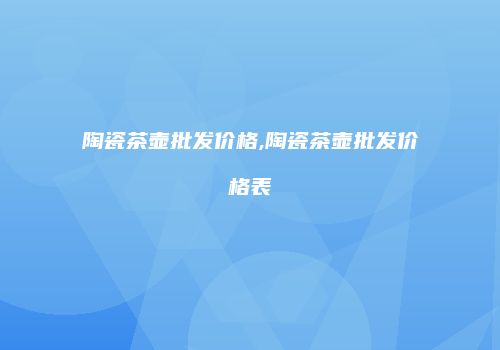 陶瓷茶壶批发价格,陶瓷茶壶批发价格表
