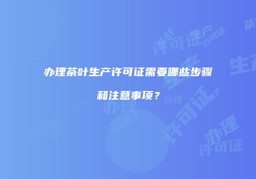 办理茶叶生产许可证需要哪些步骤和注意事项？