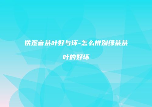 铁观音茶叶好与坏-怎么辨别绿茶茶叶的好坏