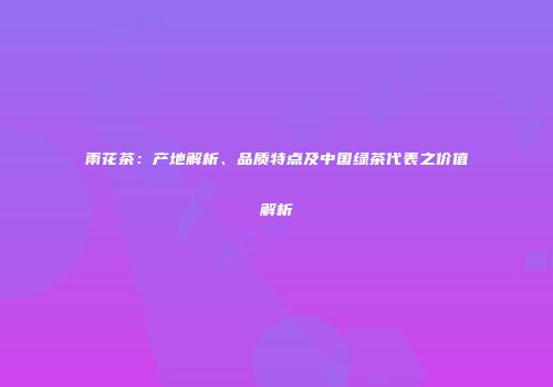 雨花茶：产地解析、品质特点及中国绿茶代表之价值解析