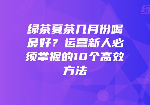 绿茶夏茶几月份喝最好？运营新人必须掌握的10个高效方法