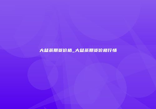 大益茶期货价格_大益茶期货价格行情