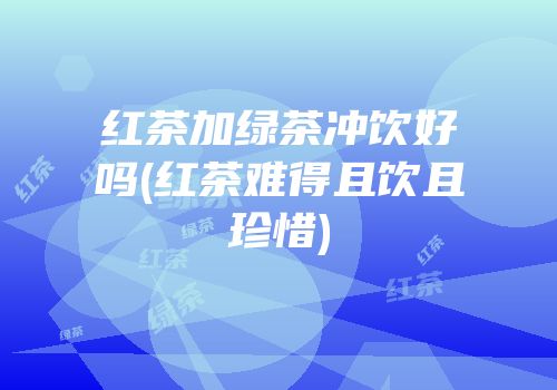 红茶加绿茶冲饮好吗(红茶难得且饮且珍惜)