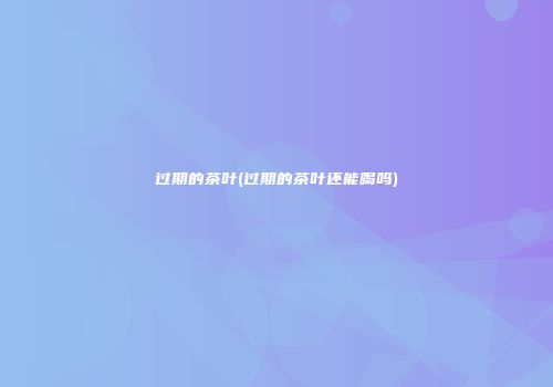 过期的茶叶(过期的茶叶还能喝吗)