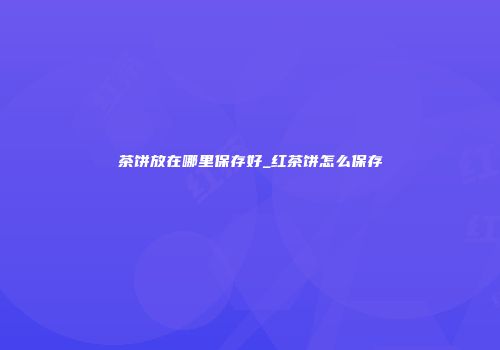茶饼放在哪里保存好_红茶饼怎么保存