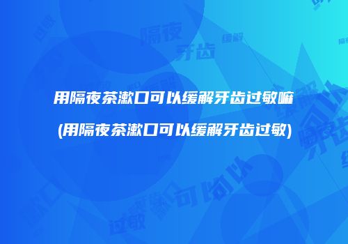 用隔夜茶漱口可以缓解牙齿过敏嘛(用隔夜茶漱口可以缓解牙齿过敏)